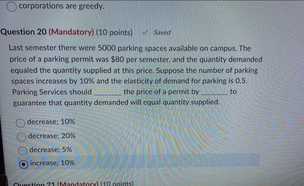 corporations are greedy.
Question 20 (Mandatory) (10 points) Saved
Last semester there were 5000 parking spaces available on campus. The
price of a parking permit was $80 per semester, and the quantity demanded
equaled the quantity supplied at this price. Suppose the number of parking
spaces increases by 10% and the elasticity of demand for parking is 0.5.
Parking Services should _the price of a permit by _to
guarantee that quantity demanded will equal quantity supplied.
decrease; 10%
decrease; 20%
decrease; 5%
increase; 10%
Question 21 (Mandatory) (10 points)