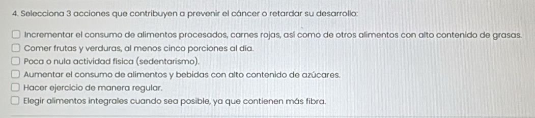 Selecciona 3 acciones que contribuyen a prevenir el cáncer o retardar su desarrollo;
Incrementar el consumo de alimentos procesados, carnes rojas, así como de otros alimentos con alto contenido de grasas.
Comer frutas y verduras, al menos cinco porciones al día.
Poca o nula actividad física (sedentarismo).
Aumentar el consumo de alimentos y bebidas con alto contenido de azúcares.
Hacer ejercicio de manera regular.
Elegir alimentos integrales cuando sea posible, ya que contienen más fibra.
_