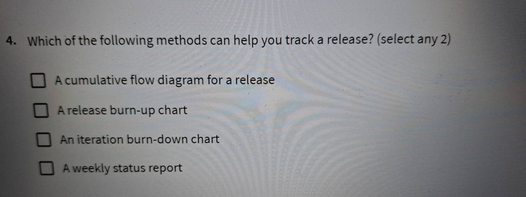 Which of the following methods can help you track a release? (select any 2)
A cumulative flow diagram for a release
A release burn-up chart
An iteration burn-down chart
A weekly status report