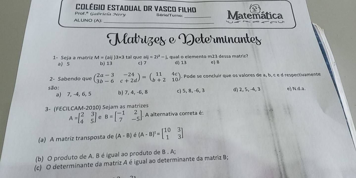 COlégiO EStadual DR VASCO FILHO
Prof.ª Gabriela Nery Série/Turno: _Matemática
ALUNO (A):_
Matrizes e Determinantes
1- Seja a matriz M=(aij)3* 3 tal que aij=2i^2-j, qual o elemento m23 dessa matriz?
a) 5 b) 13 c) 7 d) 13 e) 8
2- Sabendo que beginpmatrix 2a-3&-24 3b-6&c+2dendpmatrix =beginpmatrix 11&4c b+2&10endpmatrix. Pode se concluir que os valores de a, b, c e d respectivamente
são: e) N.d. a.
a) 7, -4, 6, 5 b) 7, 4, -6, 8 c) 5, 8, -6, 3 d) 2, 5, -4, 3
3- (FECILCAM-2010) Sejam as matrizes
A=beginbmatrix 2&3 4&5endbmatrix e B=beginbmatrix -1&2 7&-5endbmatrix. A alternativa correta é:
(a) A matriz transposta de (A-B) é (A-B)^t=beginbmatrix 10&3 1&3endbmatrix
(b) O produto de A. B é igual ao produto de B . A;
(c) O determinante da matriz A é igual ao determinante da matriz B;