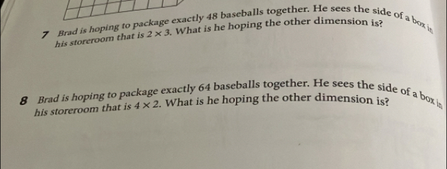 Brad is hoping to 
y 48 baseballs together. He sees the side of a box in 
his storeroom that is 2* 3. What is he hoping the other dimension is? 
8 Brad is hoping to package exactly 64 baseballs together. He sees the side of a box in 
his storeroom that is 4* 2. What is he hoping the other dimension is?