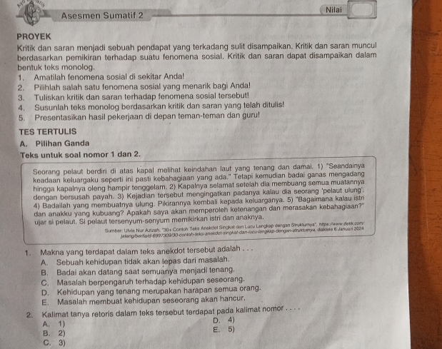 Asesmen Sumatif 2 Nilai
PROYEK
Kritik dan saran menjadi sebuah pendapat yang terkadang sulit disampaikan. Kritik dan saran muncul
berdasarkan pemikiran terhadap suatu fenomena sosial. Kritik dan saran dapat disampaikan dalam
bentuk teks monolog.
1. Amatilah fenomena sosial di sekitar Anda!
2. Pilihlah salah satu fenomena sosial yang menarik bagi Anda!
3. Tuliskan kritik dan saran terhadap fenomena sosial tersebut!
4. Susunlah teks monolog berdasarkan kritik dan saran yang telah ditulis!
5. Presentasikan hasil pekerjaan di depan teman-teman dan guru!
TES TERTULIS
A. Pilihan Ganda
Teks untuk soal nomor 1 dan 2.
Seorang pelaut berdiri di atas kapal melihat keindahan laut yang tenang dan damai. 1) 'Seandainya
keadaan keluargaku seperti ini pasti kebahagiaan yang ada." Tetapi kemudian badai ganas mengadang
hingga kapalnya oleng hampir tenggelam. 2) Kapalnya selamat setelah dia membuang semua muatannya
dengan bersusah payah. 3) Kejadian tersebut mengingatkan padanya kalau dia seorang 'pelaut ulung'.
4) Badailah yang membuatnya ulung. Pikirannya kembali kepada keluarganya. 5) 'Bagaimana kalau istri
dan anakku yang kubuang? Apakah saya akan memperoleh ketenangan dan merasakan kebahagiaan?"
ujar si pelaut. Si pelaut tersenyum-senyum memikirkan istri dan anaknya
Sumber: Ulvia Nur Azizah, ''30+ Contoh Teks Anekdot Singkat dan Lucu Lengkap dengan Struktumya'', ntps:/www.detk.com/
Jafeng bentavd 6997302/30 confab-Miks-anevidof-singkat dan lueu-lengkan-dangan atuktumya, diaksee 6 Januan 2024
1. Makna yang terdapat dalam teks anekdot tersebut adalah . . .
A. Sebuah kehidupan tidak akan lepas dari masalah.
B. Badai akan datang saat semuanya menjadi tenang.
C. Masalah berpengaruh terhadap kehidupan seseorang.
D. Kehidupan yang tenang merupakan harapan semua orang.
E. Masalah membuat kehidupan seseorang akan hancur.
2. Kalimat tanya retoris dalam teks tersebut terdapat pada kalimat nomor . . . .
D. 4)
A. 1) E. 5)
B. 2)
C. 3)