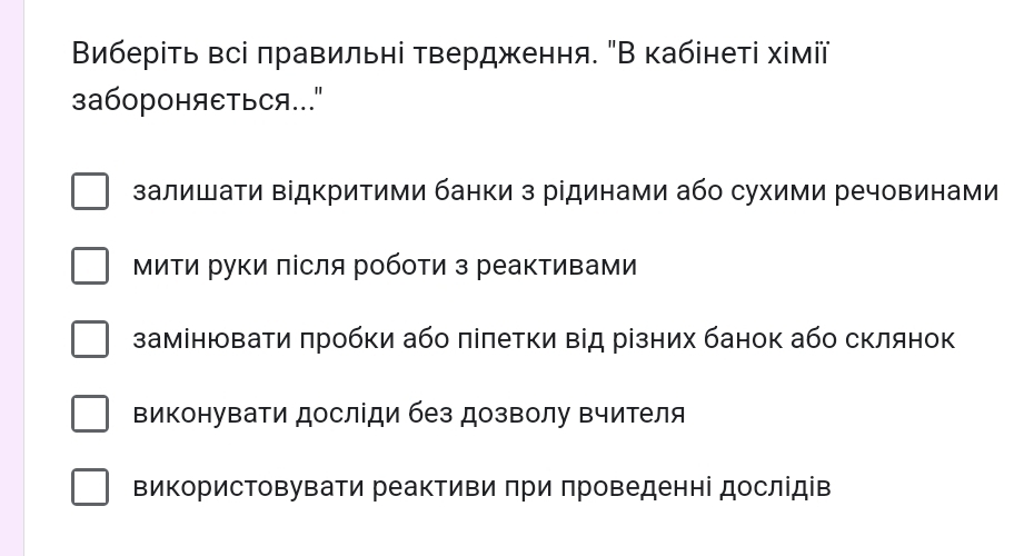 Виберіть всі πравильні твердження. "В кабінеті хімії
3абороHяEтьCя..
залишати відкритими банки з рідинами або сухими речовинами
МиΤи Ρуки πісля робоτи з реактивами
замінювати πробки або πіпетки від різних банок або склянок
виконуваΤи досліди без дозволу вчителя
використовувати реактиви πри πроведенні дослідів