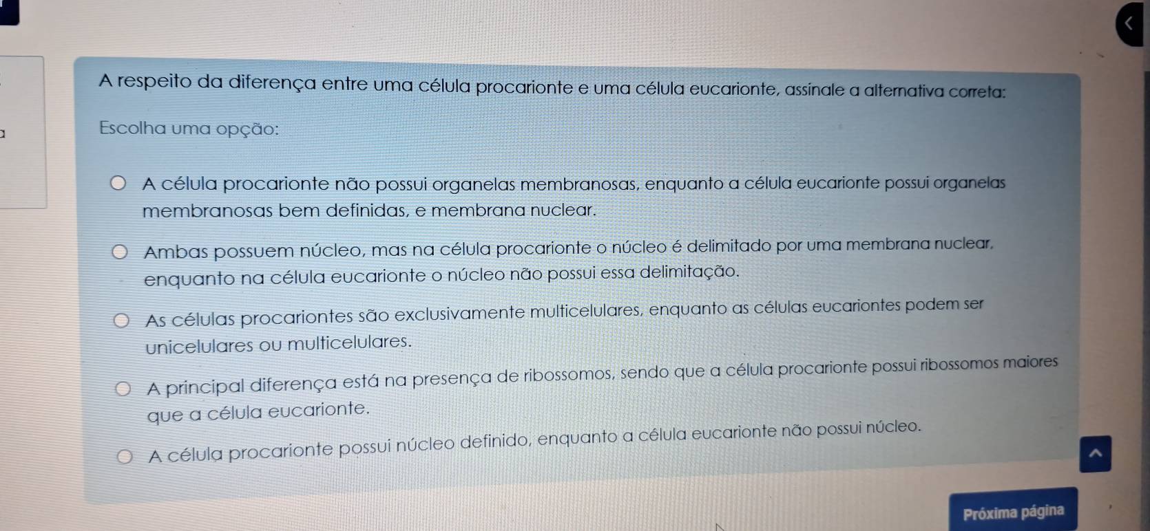 A respeito da diferença entre uma célula procarionte e uma célula eucarionte, assinale a alternativa correta:
Escolha uma opção:
A célula procarionte não possui organelas membranosas, enquanto a célula eucarionte possui organelas
membranosas bem definidas, e membrana nuclear.
Ambas possuem núcleo, mas na célula procarionte o núcleo é delimitado por uma membrana nuclear,
enquanto na célula eucarionte o núcleo não possui essa delimitação.
As células procariontes são exclusivamente multicelulares, enquanto as células eucariontes podem ser
unicelulares ou multicelulares.
A principal diferença está na presença de ribossomos, sendo que a célula procarionte possui ribossomos maiores
que a célula eucarionte.
A célula procarionte possui núcleo definido, enquanto a célula eucarionte não possui núcleo.
7
Próxima página