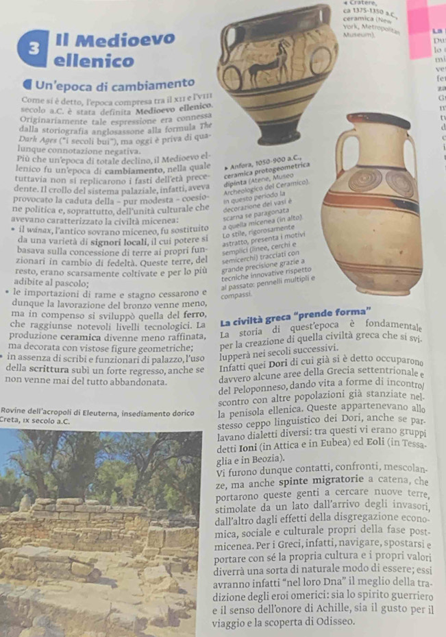 Cratere
ca 1375-1350 a.C..
ceramica (New
York, Metropolitas
3 Il Medioevo
Museum). La
Du
lo
ellenico
mi
ve
Un’epoca di cambiamento fe
z0
Come sí è detto, l'epoca compresa tra il x11 e l'νmI
G
secolo a.C. e stata definita Medioevo ellenico.
1
Originariamente tale espressione era connessa
   
dalla storiografia anglosassone alla formula The
Dark Ages ("i secoli bui"), ma oggi è priva di qua-
lunque connotazione negativa.
Più che un'epoca di totale declino, il Medioevo el
lenico fu un'epoca di cambiamento, nella quale * Anfora, 1050-900 a.C.,
tuttavia non si replicarono i fasti dell'età prece-
dente. Il crollo del sistema palaziale, infatti, aveva dipinta (Atene, Museo ceramica protogeometrica
Archeologico del Ceramico).
provocato la caduta della - pur modesta - coesio-
avevano caratterizzato la civiltà micenea: scarna se paragonata decorazione dei vasi è In questo período la
ne politica e, soprattutto, dell'unità culturale che
il wánax, l'antico sovrano miceneo, fu sostituito
da una varietà di signori locali, il cui potere si Lo stile, rigorosamente a quella micenea (in alto)
basava sulla concessione di terre ai propri fun
semplici (línee, cerchi e astratto, presenta i motivi
zionarí in cambio di fedeltà. Queste terre, del semicerchi) tracciati con
resto, erano scarsamente coltivate e per lo più grande precisione grazíe a
tecniche innovative ríspetto
adibite al pascolo;
al passato: pennelli multipli e
le importazioni di rame e stagno cessarono e
compassi.
dunque la lavorazione del bronzo venne meno,
ma in compenso si sviluppò quella del ferro,
che raggiunse notevoli livelli tecnologici. La La civiltà greca “prende forma”
produzione ceramica divenne meno raffinata, La storia di quest'epoca è fondamentale
ma decorata con vistose figure geometriche; per la creazione di quella civiltà greca che si sv.
in assenza di scribi e funzionari di palazzo,l’uso lupperà nei secoli successivi.
della scrittura subì un forte regresso, anche se Infatti quei Dori di cui già si è detto occuparono
non venne mai del tutto abbandonata. davvero alcune aree della Grecia settentrionale e
del Peloponneso, dando vita a forme di incontro
scontro con altre popolazioni già stanziate nel-
Rovine dell’acropoli di Eleuterna, insediamento dorico la penisola ellenica. Queste appartenevano allo
Creta, 1x secolo a.C.
stesso ceppo linguistico dei Dori, anche se par
vano dialetti diversi: tra questi vi erano gruppi
tti Ioni (in Attica e in Eubea) ed Eoli (in Tessa.
ia e in Beozia).
furono dunque contatti, confronti, mescolan-
, ma anche spinte migratorie a catena, che
ortarono queste genti a cercare nuove terre.
imolate da un lato dall'arrivo degli invasori.
ll’altro dagli effetti della disgregazione econo-
ica, sociale e culturale propri della fase post-
icenea. Per i Greci, infatti, navigare, spostarsi e
ortare con sé la propria cultura e i propri valori
verrà una sorta di naturale modo di essere; essi
ranno infatti “nel loro Dna” il meglio della tra-
zione degli eroi omerici: sia lo spirito guerriero
l senso dell'onore di Achille, sia il gusto per il
ggio e la scoperta di Odisseo.