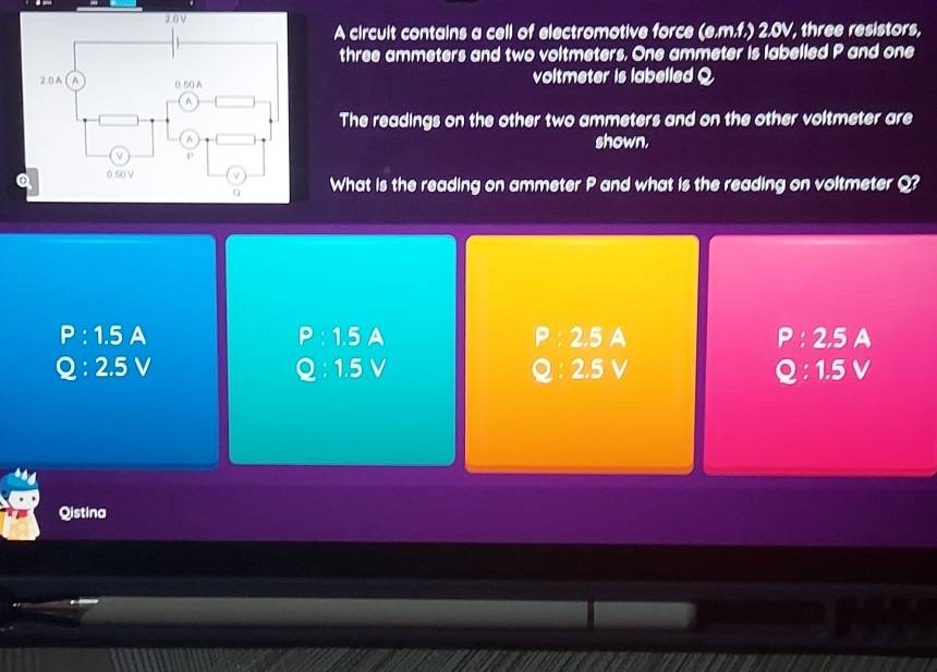 A circuit contains a cell of electromotive force (e.m.f.) 2.0V, three resistors,
three ammeters and two voltmeters. One ammeter is labelled P and one
voltmeter is labelled Q
The readings on the other two ammeters and on the other voltmeter are
shown.
What is the reading on ammeter P and what is the reading on voltmeter Q?
P:1.5 A P : 1.5 A P : 2.5 A P:2 .5 A
Q:2.5 v Q : 1.5 V o 2.5 V Q:1.5V
Qistina