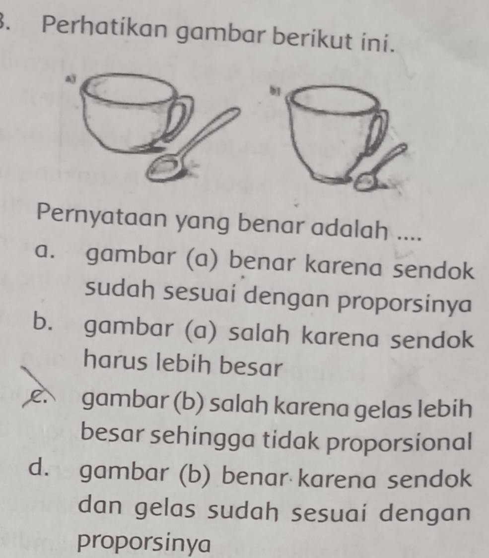 Perhatikan gambar berikut ini.
Pernyataan yang benar adalah ....
a. gambar (a) benar karena sendok
sudah sesuai dengan proporsinya
b. gambar (a) salah karena sendok
harus lebih besar
e gambar (b) salah karena gelas lebih
besar sehingga tidak proporsional
d. gambar (b) benar karena sendok
dan gelas sudah sesuai dengan
proporsinya