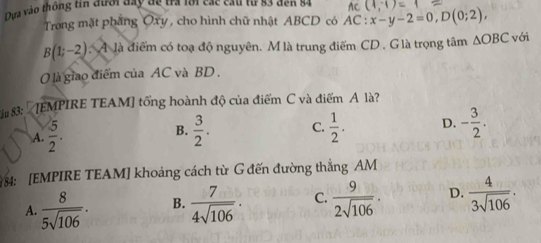 Dựa vào thông tin đưới đay đe tra 101 các cau tự 83 đen 84
Trong mặt phăng Oxy , cho hình chữ nhật ABCD có AC:x-y-2=0, D(0;2),
B(1;-2). A là điểm có toạ độ nguyên. M là trung điểm CD, G là trọng tâm △ OBC với
0 là giao điểm của AC và BD.
Su 8: [EMPIRE TEAM] tổng hoành độ của điểm C và điểm A là?
A.  5/2 .  3/2 . C.  1/2 . D. - 3/2 . 
B.
184: [EMPIRE TEAM] khoảng cách từ G đến đường thắng AM
A.  8/5sqrt(106) .  7/4sqrt(106) · C.  9/2sqrt(106) · D.  4/3sqrt(106) . 
B.