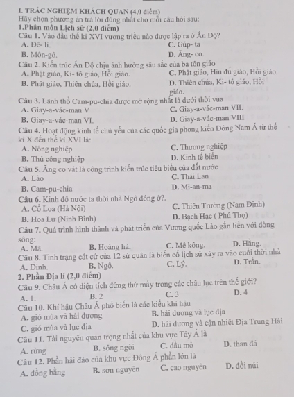 TRÁC NGHIỆM KHÁCH QUAN (4,0 điểm)
Hãy chọn phương án trả lời đủng nhất cho mỗi câu hỏi sau:
1.Phân môn Lịch sử (2,0 điểm)
Câu 1. Vào đầu thế kỉ XVI vương triều nào được lập ra ở Án Độ?
A. Đệ- li. C. Gúp- ta
B. Môn-gô. D. Ăng- co.
Câu 2. Kiến trúc Ấn Độ chịu ảnh hưởng sâu sắc của ba tôn giáo
A. Phật giáo, Ki- tô giáo, Hồi giáo. C. Phật giáo, Hin đu giáo, Hồi giáo.
B. Phật giáo, Thiên chúa, Hồi giáo. D. Thiên chủa, Ki- tô giáo, Hồi
Câu 3. Lãnh thổ Cam-pu-chia được mở rộng nhất là dưới thời vua giáo.
A. Giay-a-vác-man V C. Giay-a-vác-man VII.
B. Giay-a-vác-man VI. D. Giay-a-vác-man VIII
Câu 4. Hoạt động kinh tế chủ yếu của các quốc gia phong kiến Đông Nam Á từ thế
kỉ X đến thể kỉ XVI là:
A. Nông nghiệp C. Thương nghiệp
B. Thủ công nghiệp D. Kinh tể biển
Câu 5. Ăng co vát là công trình kiển trúc tiêu biểu của đất nước
A. Lào C. Thái Lan
B. Cam-pu-chia D. Mi-an-ma
Câu 6. Kinh đô nước ta thời nhà Ngô đóng ở?.
A. Cổ Loa (Hà Nội) C. Thiên Trường (Nam Định)
B. Hoa Lư (Ninh Binh) D. Bạch Hạc ( Phú Thọ)
Câu 7. Quá trình hình thành và phát triển của Vương quốc Lào gắn liền với dòng
sông: C. Mê kông. D. Hãng.
A. Mã B. Hoàng hà.
Câu 8. Tình trạng cát cứ của 12 sứ quân là biển cố lịch sử xảy ra vào cuối thời nhà
A. Đinh. B. Ngô. C. Lý. D. Trần.
2. Phần Địa lí (2,0 điểm)
Câu 9. Châu Á có diện tích đứng thứ mấy trong các châu lục trên thế giới?
A. 1. B. 2 C. 3 D. 4
Câu 10. Khí hậu Châu Á phổ biển là các kiểu khí hậu
A. gió mùa và hải dương B. hải dương và lục địa
C. gió mùa và lục địa D. hải dương và cận nhiệt Địa Trung Hải
Câu 11. Tài nguyên quan trọng nhất của khu vực Tây Á là
A. rừmg B. sông ngòi C. dầu mò D. than đá
Câu 12. Phần hải đảo của khu vực Đông Á phần lớn là
A. đồng bằng B. sơn nguyên C. cao nguyên D. đồi núi