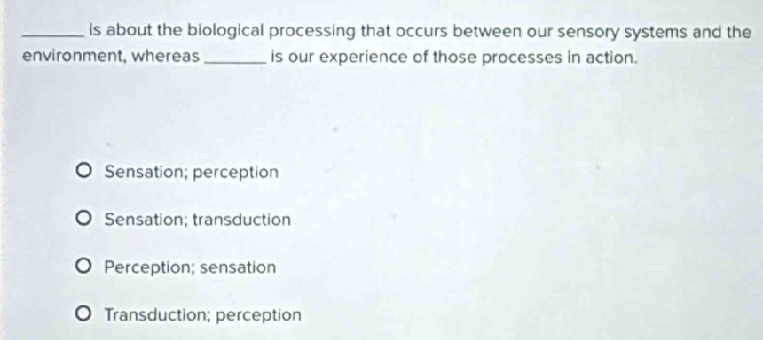 is about the biological processing that occurs between our sensory systems and the
environment, whereas_ is our experience of those processes in action.
Sensation; perception
Sensation; transduction
Perception; sensation
Transduction; perception