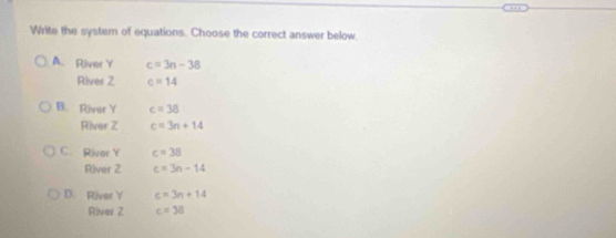 Write the system of equations. Choose the correct answer below.
A. River Y c=3n-38
River 2 c=14
B. River Y c=38
River Z c=3n+14
C. River Y c=38
River Z c=3n-14
D. River Y c=3n+14
River Z c=38