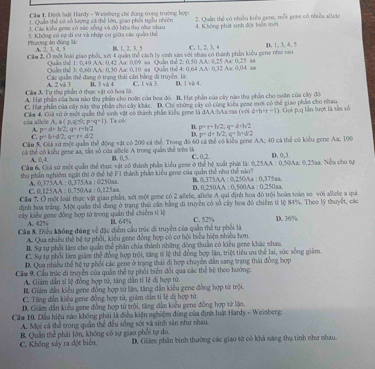 Định luật Hardy - Weinberg chỉ đúng trong trường hợp:
1. Quần thể có số lượng cá thể lớn, giao phối ngẫu nhiên 2. Quần thể có nhiều kiều gene, mỗi gene có nhiều allele
3. Các kiểu gene có sức sống và độ hữu thụ như nhau 4. Không phát sinh đột biển mới
5. Không có sự di cư và nhập cư giữa các quần thể
Phương án đủng là:
A. 2, 3, 4, 5 B. 1, 2, 3, 5 C. 1, 2, 3, 4 D. 1,3, 4, 5
Câu 2. Ở một loài giao phối, xét 4 quần thể cách ly sinh sản với nhau có thành phần kiểu gene như sau
Quần thể 1: 0,49 AA: 0,42 Aa: 0,09 aa Quần thể 2: 0,50 AA: 0,25 Aa: 0,25 aa
Quần thể 3: 0,60 AA: 0,30 Aa: 0,10 aa Quần thể 4: 0,64 AA: 0,32 Aa: 0,04 aa
Các quần thể đang ở trạng thái cân bằng di truyền là:
A. 2 và 3 B. 3 và 4 C. 1 và 3. D. 1 và 4.
Câu 3. Tự thụ phần ở thực vật có hoa là:
A. Hạt phần của hoa nào thụ phần cho noãn của hoa đó. B. Hạt phần của cây nào thụ phần cho noãn của cây đó
C. Hạt phần của cây này thụ phần cho cây khác. D. Chi những cây có cùng kiểu gene mới có thể giao phần cho nhau
Câu 4. Giả sử ở một quần thể sinh vật có thành phần kiểu gene là đAA:hAa:raa (với d+h+r=1). Gọi p,q lần lượt là tần số
của allele A, a (p,q≥ 0;p+q=1). Ta có:
A. p=d+h/2;q=r+h/2
B. p=r+h/2;q=d+h/2
C. p=h+d/2;q=r+d/2
D. p=d+h/2;q=h+d/2
Câu 5. Giả sử một quần thể động vật có 200 cá thể. Trong đó 60 cá thể có kiểu gene AA; 40 cá thể có kiểu gene Aa; 100
cá thể có kiểu gene aa, tần số của allele A trong quần thể trên là D. 0,3.
A. 0,4. B. 0, 5. C. 0,2.
Câu 6. Giả sử một quần thể thực vật có thành phần kiểu gene ở thể hệ xuất phát là: 0,25AA : 0,50Aa: 0,25aa. Nếu cho tự
thụ phần nghiêm ngặt thì ở thể hệ F1 thành phần kiểu gene của quân thể như thể nào?
A. 0,375AA : 0,375Aa : 0250aa. B. 0,375AA : 0,250Aa : 0,375aa.
C. 0,125AA : 0.750Aa : 0,125aa. D. 0,250AA : 0,500Aa : 0,250aa.
Câu 7. Ở một loài thực vật giao phần, xét một gene có 2 allele, allele A qui định hoa đỏ trội hoàn toàn so với allele a qui
định hoa trắng. Một quần thể đang ở trạng thái cân bằng di truyền có số cây hoa đỏ chiếm tỉ lệ 84%. Theo lý thuyết, các
cây kiểu gene đồng hợp tử trong quần thể chiếm tỉ lệ C. 52% D. 36%
A. 42% B. 64%
Câu 8. Điều không đúng về đặc điểm cấu trúc di truyền của quần thể tự phối là
A. Qua nhiều thể hệ tự phối, kiểu gene đồng hợp có cơ hội biểu hiện nhiều hơn.
B. Sự tự phối làm cho quần thể phân chia thành những dòng thuần có kiểu gene khác nhau.
C. Sự tự phối làm giảm thể đồng hợp trội, tăng tỉ lệ thể đồng hợp lặn, triệt tiêu ưu thế lai, sức sống giảm.
D. Qua nhiều thế hệ tự phối các gene ở trạng thái dị hợp chuyển dần sang trạng thái đồng hợp
Cầu 9. Cầu trúc di truyền của quần thể tự phối biến đổi qua các thể hệ theo hướng:
A. Giảm dần tỉ lệ đồng hợp tử, tăng dần tỉ lệ dị hợp tử.
B. Giám dần kiểu gene đồng hợp tử lặn, tăng dần kiểu gene đồng hợp tử trội.
C. Tăng dần kiểu gene đồng hợp tử, giảm dẫn tỉ lệ dị hợp tử.
D. Giảm dần kiểu gene đồng hợp tử trội, tăng dần kiều gene đồng hợp tử lặn.
Câu 10. Dấu hiệu nào không phải là điều kiện nghiệm đúng của định luật Hardy - Weinberg:
A. Mọi cá thể trong quần thể đều sống sót và sinh sản như nhau.
B. Quần thể phải lớn, không có sự giao phối tự do.
C. Không xảy ra đột biển. D. Giảm phân bình thường các giao tử có khả năng thụ tinh như nhau.