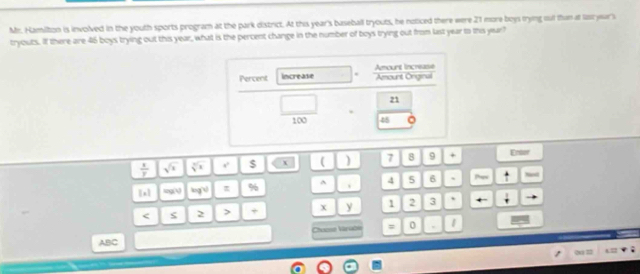Mr. Hamilton is involved in the youth sports program at the park district. At this year's baseball tryouts, he noticed there were 21 more boys tryng out thun at list year's 
tryouts. If there are 46 boys trying out this year, what is the percent change in the number of boys trying out from last year to this year? 
Percent increase Amount Increase Amount Orginal
21
45
 3/2 
$ ( ) 7 8 9 + Entor 
[n] xq 0 π % ^ 、 4 5 6 、 
ς 2 > + X y 1 2 3 , 
Chuase Váruờn = 0 . 
ABC