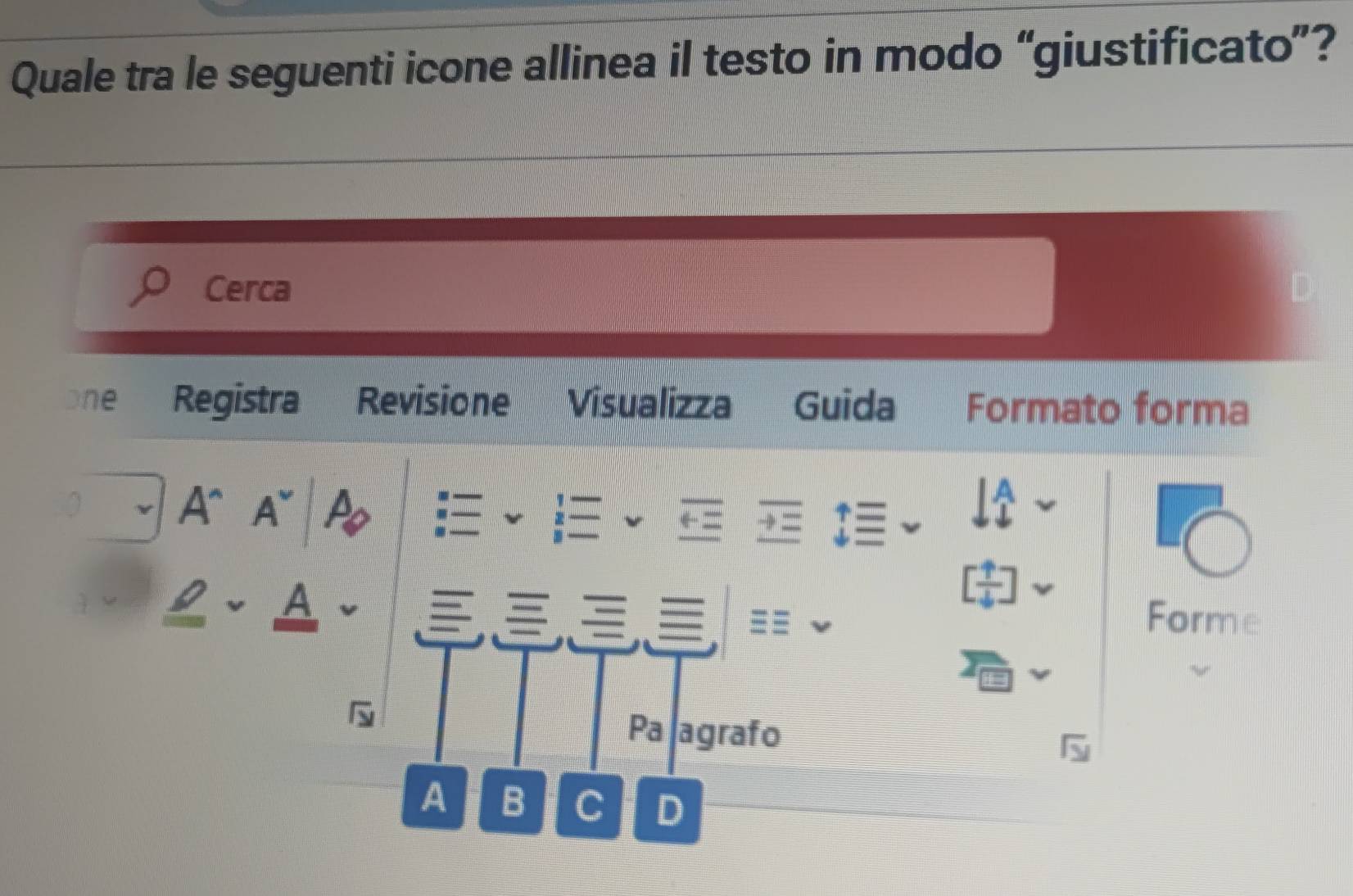 Quale tra le seguenti icone allinea il testo in modo “giustificato”? 
Cerca 
one Registra Revisione Visualizza Guida Formato forma 
A^(A~
[frac uparrow)4]
A Forme 
Pa agrafo 
A B C D