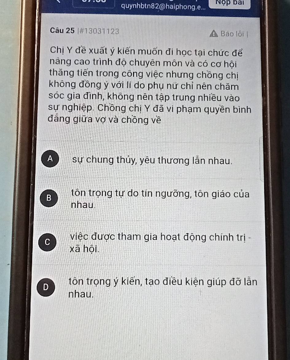 quynhbtn82@haiphong.e... Nộp bai
Câu 25 |#13031123 Báo lồi
Chị Y đề xuất ý kiến muốn đi học tại chức để
nàng cao trình độ chuyên môn và có cơ hội
thăng tiến trong công việc nhưng chồng chị
không đồng ý với lí do phụ nữ chỉ nên chăm
sóc gia đình, không nên tập trung nhiều vào
sự nghiệp. Chồng chị Y đã vi phạm quyền bình
đẳng giữa vợ và chồng về
A sự chung thủy, yêu thương lẫn nhau.
B tôn trọng tự do tín ngưỡng, tôn giáo của
nhau
C việc được tham gia hoạt động chính trị -
xã hội
D tôn trọng ý kiến, tạo điều kiện giúp đỡ lẫn
nhau.