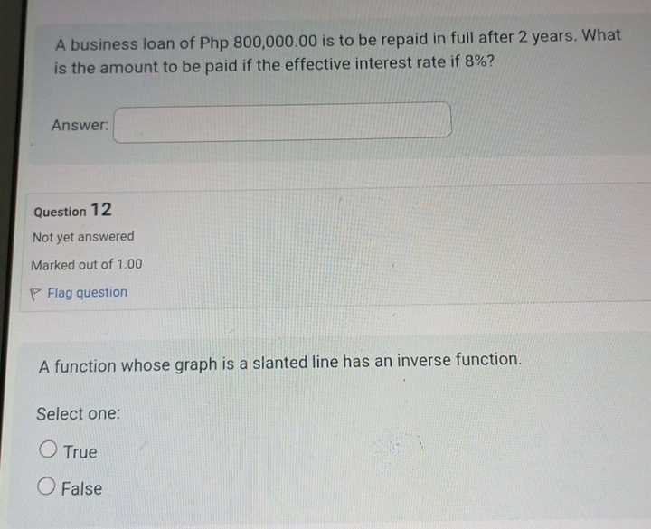 A business loan of Php 800,000.00 is to be repaid in full after 2 years. What
is the amount to be paid if the effective interest rate if 8%?
Answer:
Question 12
Not yet answered
Marked out of 1.00
Flag question
A function whose graph is a slanted line has an inverse function.
Select one:
True
False