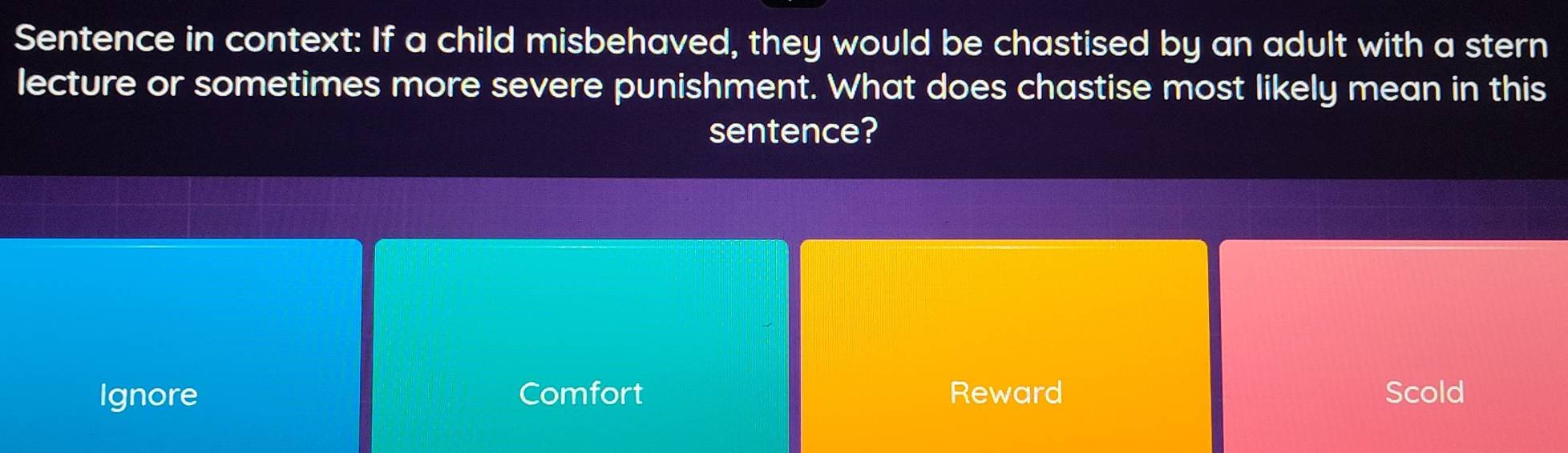 Sentence in context: If a child misbehaved, they would be chastised by an adult with a stern
lecture or sometimes more severe punishment. What does chastise most likely mean in this
sentence?
Ignore Comfort Reward Scold