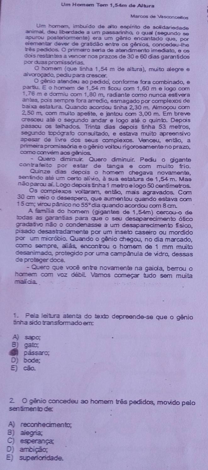 Um Homem Tem 1,54m de Altura
Marcos de Vasconcellos
Um homem, imbuído de alto espírito de solidariedade
animal, deu liberdade a um passarinho, o qual (segundo se
apurou posteriormente) era um gênio encantado que, por
elementar dever de gratidão entre os gênios, concedeu-lhe
prês pedidos. O primeiro seria de atendimento imediato, e os
dois restantes a vencer nos prazos de 30 e 60 días garantidos
por duas promissórias.
O homem (que tinha 1,54 m de altura), muito alegre e
alvoroçado, pediu para crescer.
O gênio atendeu ao pedido, conforme fora combinado, e
partiu. E o homem de 1,54 m ficou com 1,60 m e logo com
1,76 m e dormiu com 1,80 m, radiante como nunca estivera
antes, poís sempre fora arredío, esmagado por complexos de
baixa estatura. Quando acordou tinha 2,30 m. Almoçou com
2,50 m, com muito apetite, e jantou com 3,00 m. Em breve
cresceu até o segundo andar e logo até o quinto. Depois
passou os telhados. Trinta dĩas depois tinha 53 metros,
segundo topógrafo consultado, e estava muito apreensivo
apesar de livre dos seus complexos. Venceu, então, a
primeira promissória e o gênio voltou rigorosamente no prazo,
como convém aos gênios.
- Quero diminuir. Quero diminuir. Pediuão gigante
contrafeito por estar de tanga e com muito frio.
Quinze dias depois o homem chegava novamente,
sentindo até um certo alívio, à sua estatura de 1,54 m. Mas
não parou aí. Logo depois tinha 1 metro e logo 50 centímetros.
Os complexos voltaram, então, mais agravados. Com
30 cm veio o desespero, que aumentou quando estava com
1 5 cm; virou pânico no 55º dia quando acordou com 8 cm.
A família do homem (gigantes de 1,54m) cercou o de
todas as garantias para que o seu desaparecimento ótico
gradativo não o condenasse a um desaparecimento físico,
pisado desastradamente por um inseto caseiro ou mordido
por um micróbio. Quando o gênio chegou, no dia marcado,
como sempre, aliás, encontrou o homem de 1 mm muito
desanimado, protegido por uma campânula de vidro, dessas
de proteger doce.
- Quero que você entre novamente na gaiola, berrou o
homem com voz débil Vamos começar tudo sem muita
malícia.
1. Pela leitura atenta do texto depreende-se que o gênio
tinha sido transformado em:
A) sapo;
B) gato;
() pássaro;
D) bode;
E) cão.
2. O gênio concedeu ao homem três pedidos, movido pelo
sentimen to de:
A) reconhecimento;
B) alegria;
C) esperança;
D) ambição;
E) superioridade.