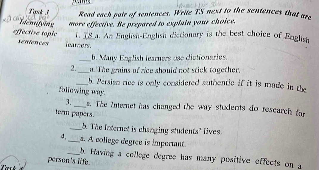 plants. 
Task 3 Read each pair of sentences. Write TS next to the sentences that are 
=dentifying more effective. Be prepared to explain your choice. 
effective topic 1. TS_a. An English-English dictionary is the best choice of English 
sentences learners. 
_b. Many English learners use dictionaries. 
2._ a. The grains of rice should not stick together. 
_b. Persian rice is only considered authentic if it is made in the 
following way. 
3. _a. The Internet has changed the way students do research for 
term papers. 
_b. The Internet is changing students’ lives. 
4._ a. A college degree is important. 
_b. Having a college degree has many positive effects on a 
person’s life. 
Task