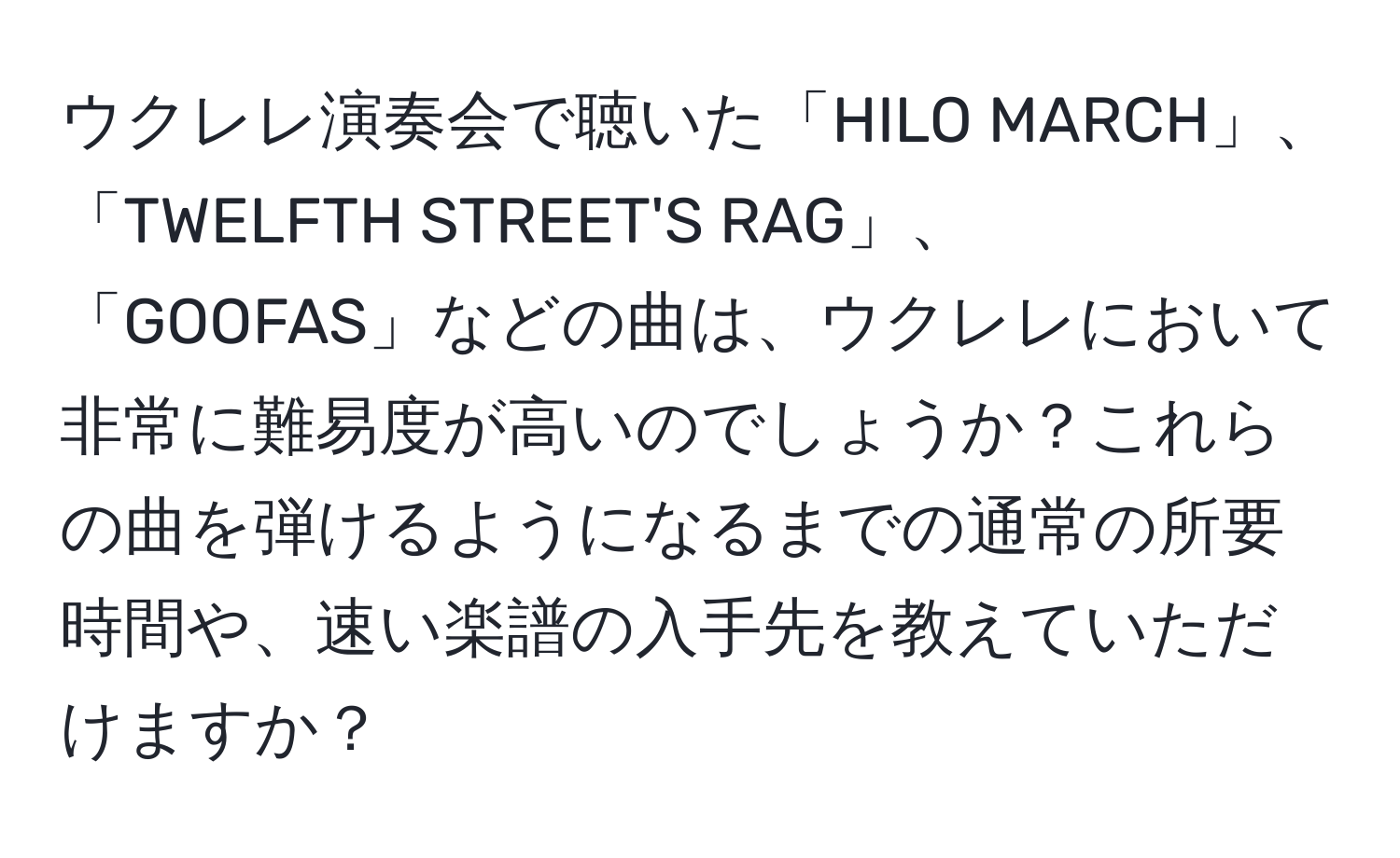 ウクレレ演奏会で聴いた「HILO MARCH」、「TWELFTH STREET'S RAG」、「GOOFAS」などの曲は、ウクレレにおいて非常に難易度が高いのでしょうか？これらの曲を弾けるようになるまでの通常の所要時間や、速い楽譜の入手先を教えていただけますか？