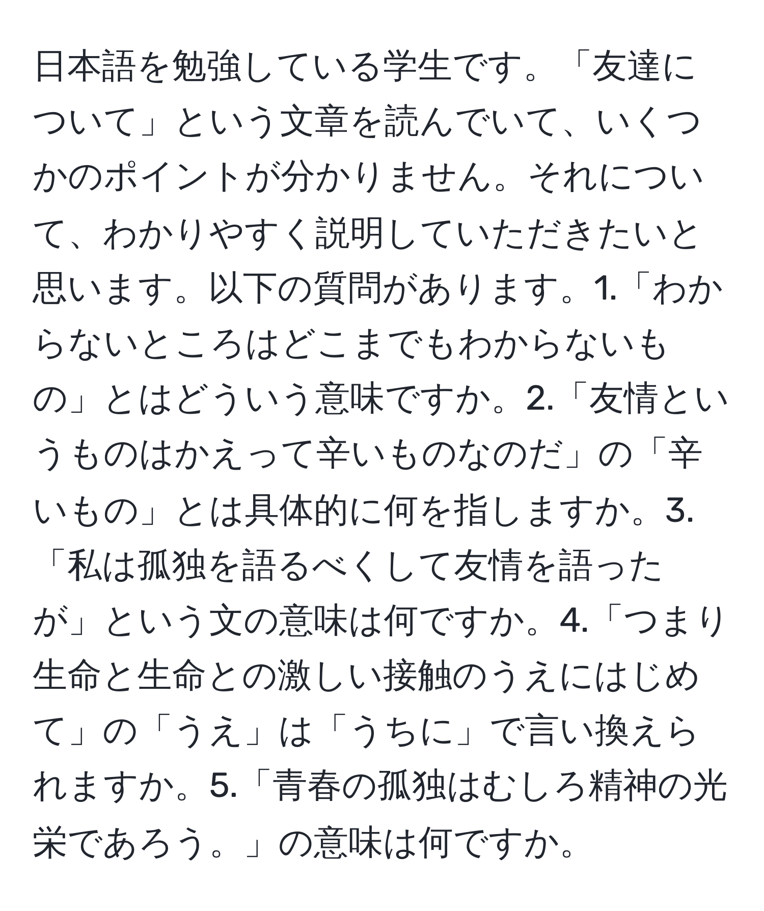 日本語を勉強している学生です。「友達について」という文章を読んでいて、いくつかのポイントが分かりません。それについて、わかりやすく説明していただきたいと思います。以下の質問があります。1.「わからないところはどこまでもわからないもの」とはどういう意味ですか。2.「友情というものはかえって辛いものなのだ」の「辛いもの」とは具体的に何を指しますか。3.「私は孤独を語るべくして友情を語ったが」という文の意味は何ですか。4.「つまり生命と生命との激しい接触のうえにはじめて」の「うえ」は「うちに」で言い換えられますか。5.「青春の孤独はむしろ精神の光栄であろう。」の意味は何ですか。