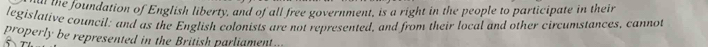 the foundation of English liberty, and of all free government, is a right in the people to participate in their 
legislative council: and as the English colonists are not represented, and from their local and other circumstances, cannot 
properly be represented in the British parliament...