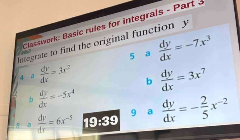 Classwork: Basic rules for integrals - Part 3 
Integrate to find the original function y
5 a  dy/dx =-7x^3
4 a  dy/dx =3x^2  dy/dx =3x^7
b 
b  dy/dx =-5x^4
8 a  dy/dx =6x^(-5) 19:39
9 ₹a  dy/dx =- 2/5 x^(-2)