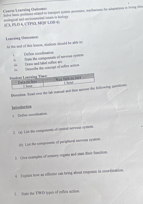 Course Learning Outcome: 
Solve basic problems related to transport system processes, mechanisms for adaptations in living thin 
ecological and environmental issues in biology. 
(C3, PLO 4, CTPS3, MQF LOD 6) 
Learning Outcomes: 
At the end of this lesson, students should be able to: 
i. Define coordination 
ii. State the components of nervous system 
iii. Draw and label reflex arc 
iv. Describe the concept of reflex action 
Direction: Read over the lab manual and thewing questions. 
Introduction 
1. Define coordination. 
2. (a) List the components of central nervous system. 
(b) List the components of peripheral nervous system. 
3. Give examples of sensory organs and state their function. 
4. Explain how an effector can bring about response in coordination. 
5. State the TWO types of reflex action.