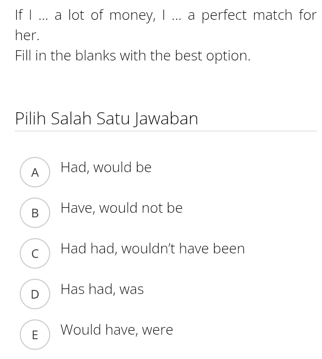 If I ... a lot of money, I ... a perfect match for
her.
Fill in the blanks with the best option.
Pilih Salah Satu Jawaban
A Had, would be
B Have, would not be
c Had had, wouldn’t have been
D Has had, was
E Would have, were