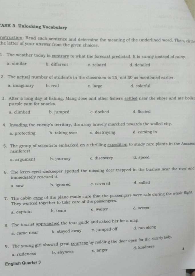 ASK 3. Unlocking Vocabulary
nstruction: Read each sentence and determine the meaning of the underlined word. Then, circle
the letter of your answer from the given choices.
1. The weather today is contrary to what the forecast predicted. It is sunny instead of rainy.
a. similar b. different c. related d. detailed
2. The actual number of students in the classroom is 25, not 30 as mentioned earlier.
a. imaginary b. real c. large d. colorful
3. After a long day of fishing, Mang Jose and other fishers settled near the shore and ate boile
purple yam for snacks.
a. climbed b. jumped c. docked d. floated
4. Invading the enemy's territory, the army bravely marched towards the walled city.
a. protecting b. taking over c. destroying d. coming in
5. The group of scientists embarked on a thrilling expedition to study rare plants in the Amazon
rainforest.
a. argument b. journey c. discovery d. speed
6. The keen-eyed zookeeper spotted the missing deer trapped in the bushes near the river and
immediately rescued it.
a. saw b. ignored c. covered d. called
7. The cabin crew of the plane made sure that the passengers were safe during the whole flight.
They worked together to take care of the passengers.
a. captain b. team c. waiter d. server
8. The tourist approached the tour guide and asked her for a map.
a. came near b. stayed away c. jumped off d. ran along
9. The young girl showed great courtesy by holding the door open for the elderly lady.
a. rudeness b. shyness c. anger d. kindness
English Quarter 3