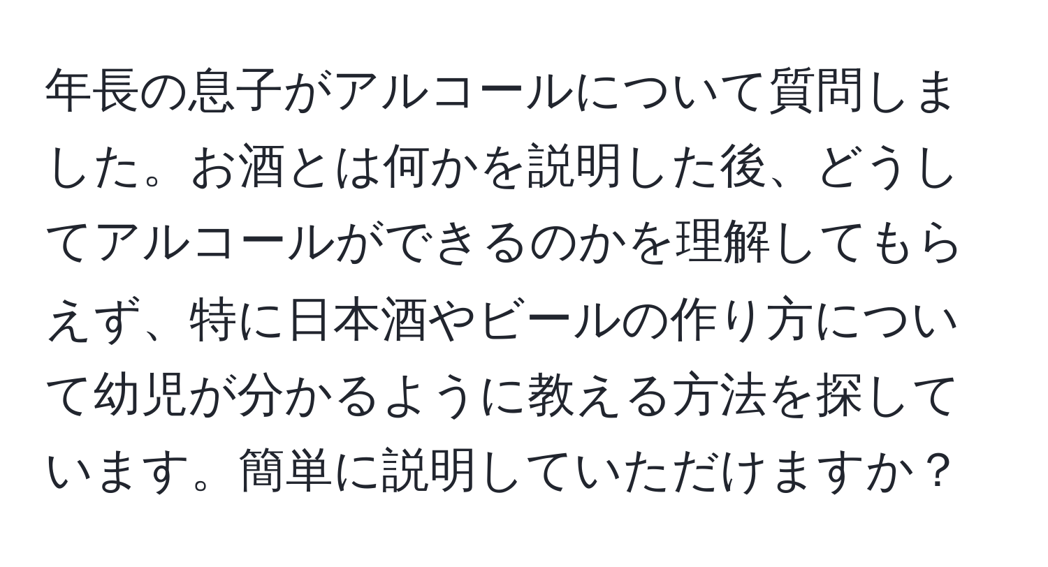 年長の息子がアルコールについて質問しました。お酒とは何かを説明した後、どうしてアルコールができるのかを理解してもらえず、特に日本酒やビールの作り方について幼児が分かるように教える方法を探しています。簡単に説明していただけますか？