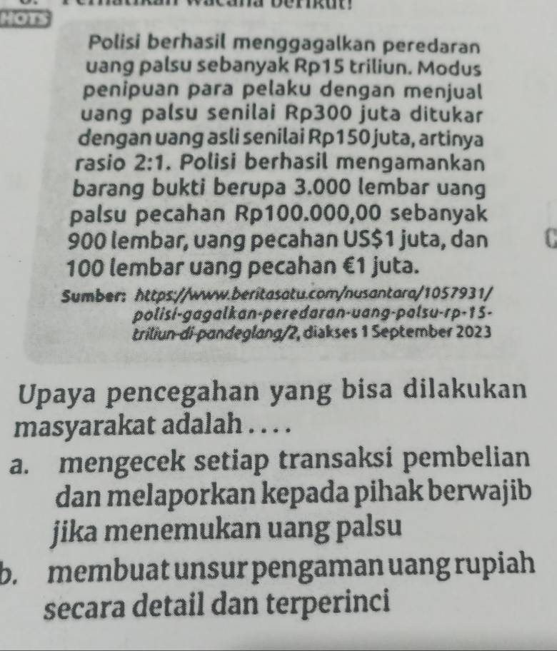 HOT
Polisi berhasil menggagalkan peredaran
uang palsu sebanyak Rp15 triliun. Modus
penipuan para pelaku dengan menjual
uang palsu senilai Rp300 juta ditukar
dengan uang asli senilai Rp150 juta, artinya
rasio 2:1 . Polisi berhasil mengamankan
barang bukti berupa 3.000 lembar uang
palsu pecahan Rp100.000,00 sebanyak
900 lembar, uang pecahan US $1 juta, dan
100 lembar uang pecahan €1 juta.
Sumber: https://www.beritasatu.com/nusantara/1057931/
polisi-gagalkan-peređaran-uang-palsu-rp-15-
triliun-di-pandeglang/2, diakses 1 September 2023
Upaya pencegahan yang bisa dilakukan
masyarakat adalah . . . .
a. mengecek setiap transaksi pembelian
dan melaporkan kepada pihak berwajib
jika menemukan uang palsu
b. membuat unsur pengaman uang rupiah
secara detail dan terperinci