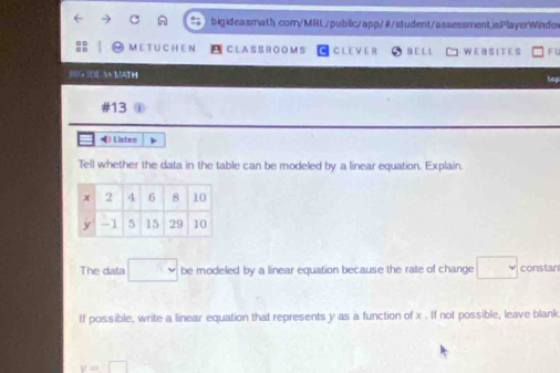 ME T U CH E N C LA S S R O O M S C L E V E I B E L L W E B S IT E S 
IC MATH 
#13 
4 Listen 
Tell whether the data in the table can be modeled by a linear equation. Explain. 
The data □ be modeled by a linear equation because the rate of change □ constan 
If possible, write a linear equation that represents y as a function of x. If not possible, leave blank
y=□