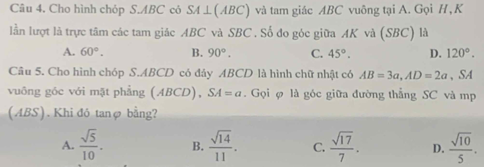 Cho hình chóp S. ABC có oSA⊥(ABC) và tam giác ABC vuông tại A. Gọi H,K
lần lượt là trực tâm các tam giác ABC và SBC. Số đo góc giữa AK và (SBC) là
A. 60°. B. 90°. C. 45°. D. 120°. 
Câu 5. Cho hình chóp S. ABCD có đảy ABCD là hình chữ nhật có AB=3a, AD=2a , SA
vuông góc với mặt phẳng ( AB CD), SA=a. Gọi φ là góc giữa đường thắng SC và mp
(ABS). Khi đó tanφ bằng?
A.  sqrt(5)/10 .  sqrt(14)/11 . C.  sqrt(17)/7 . D.  sqrt(10)/5 . 
B.