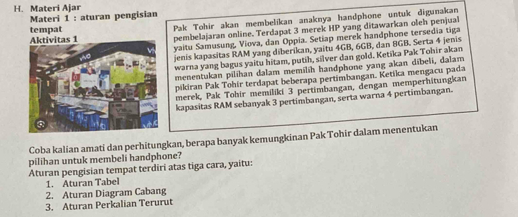 Materi Ajar 
Materi 1 : aturan pengisian 
tempat Pak Tohir akan membelikan anaknya handphone untuk digunakan 
pembelajaran online. Terdapat 3 merek HP yang ditawarkan oleh penjual 
yaitu Samusung, Viova, dan Oppia. Setiap merek handphone tersedia tiga 
jenis kapasitas RAM yang diberikan, yaitu 4GB, 6GB, dan 8GB. Serta 4 jenis 
warna yang bagus yaitu hitam, putih, silver dan gold. Ketika Pak Tohir akan 
menentukan pilihan dalam memilíh handphone yang akan dibeli, dalam 
pikiran Pak Tohir terdapat beberapa pertimbangan. Ketika mengacu pada 
merek, Pak Tohir memiliki 3 pertimbangan, dengan memperhitungkan 
kapasitas RAM sebanyak 3 pertimbangan, serta warna 4 pertimbangan. 
Coba kalian amati dan perhitungkan, berapa banyak kemungkinan Pak Tohir dalam menentukan 
pilihan untuk membeli handphone? 
Aturan pengisian tempat terdiri atas tiga cara, yaitu: 
1. Aturan Tabel 
2. Aturan Diagram Cabang 
3. Aturan Perkalian Terurut