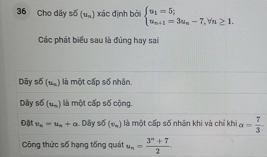 Cho dãy shat O(u_n) xác định bởi beginarrayl u_1=5; u_n+1=3u_n-7,forall n≥ 1.endarray.
Các phát biểu sau là đúng hay sai
Dãy I Shat O(u_n) là một cấp số nhân.
Dãy số (u_n) là một cấp số cộng.
Đặt v_n=u_n+alpha :. Dãy số (v_n) là một cấp số nhân khi và chỉ khi alpha = 7/3 . 
Công thức số hạng tổng quát u_n= (3^n+7)/2 .