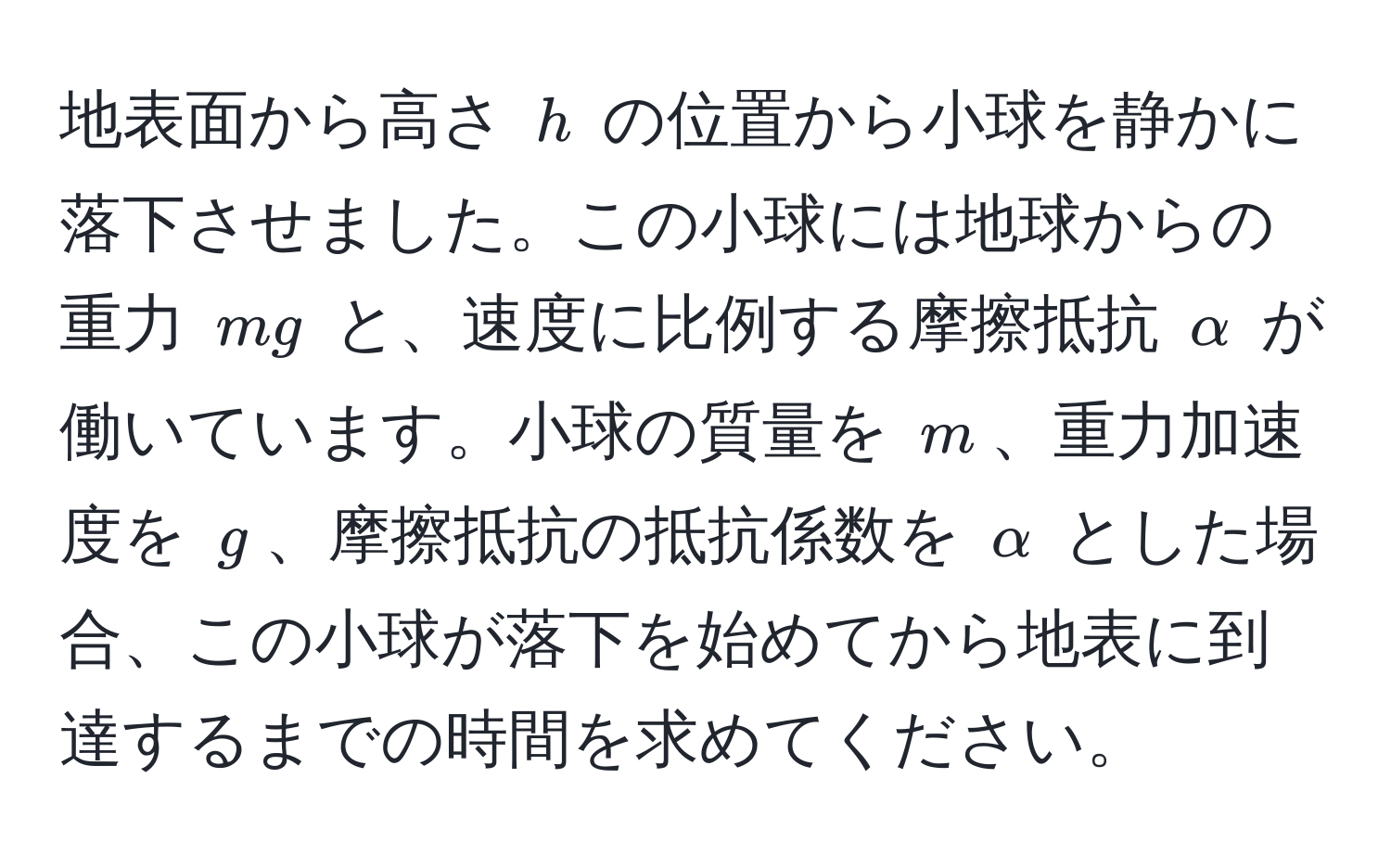 地表面から高さ (h) の位置から小球を静かに落下させました。この小球には地球からの重力 (mg) と、速度に比例する摩擦抵抗 (alpha) が働いています。小球の質量を (m)、重力加速度を (g)、摩擦抵抗の抵抗係数を (alpha) とした場合、この小球が落下を始めてから地表に到達するまでの時間を求めてください。