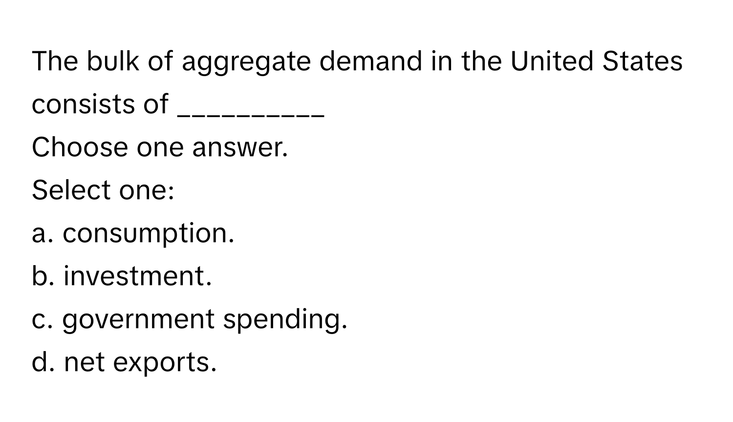 The bulk of aggregate demand in the United States consists of __________

Choose one answer.
Select one:
a. consumption.
b. investment.
c. government spending.
d. net exports.