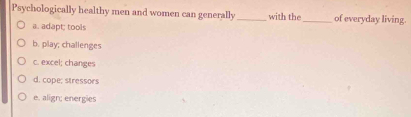 Psychologically healthy men and women can generally _with the _of everyday living.
a. adapt; tools
b. play; challenges
c. excel; changes
d. cope; stressors
e. align; energies