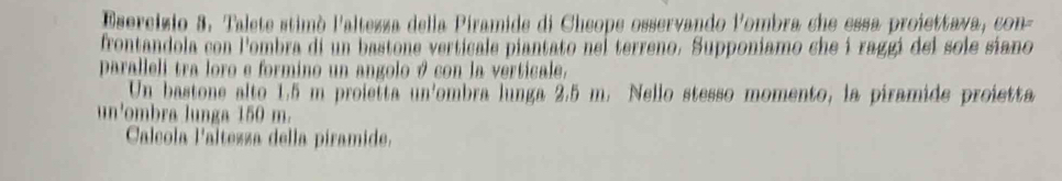 Talete stimò l'altezza della Piramide di Cheope osservando lombra che essa proiettava, con- 
frontandola con lombra di un bastone verticale piantato nel terreno. Supponiamo che í raggi del sole siano 
paralleli tra loro e formino un angolo 9 con la verticale. 
Un bastone alto 1.5 m proietta un'ombra lunga 2,5 m. Nello stesso momento, la piramide proietta 
un'ombra lunga 150 m. 
Calcola l'altezza della piramide.