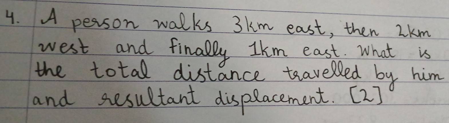 A person walks 3km east, then 2km
west and finally Ikm east. What is 
the total distance travelled by him 
and sesultant dispeacement. [2]