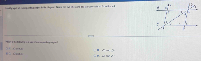 ldentily a pair of corresponding angles in the diagram. Name the two lines and the transversal that form the pair.
Which of the following is a pair of corresponding angles?
A. ∠ 2 and ∠ 3 B. ∠ 6 and ∠ 8
C. ∠ 3 and ∠ 1
D. ∠ 6 and ∠ 7