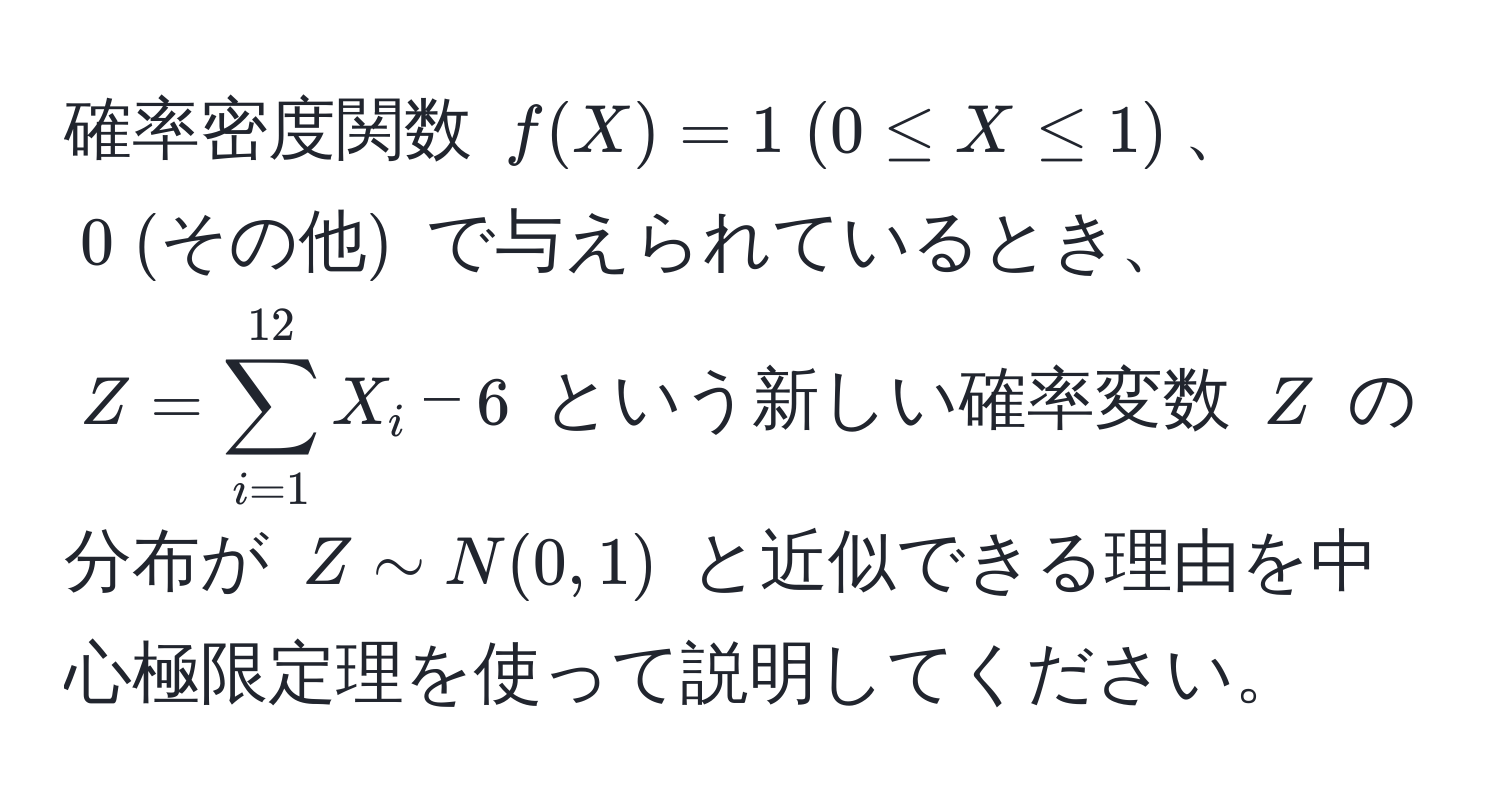 確率密度関数 $f(X) = 1 ; (0 ≤ X ≤ 1)$、$0 ; (その他)$ で与えられているとき、$Z = sum_(i=1)^(12) X_i - 6$ という新しい確率変数 $Z$ の分布が $Z sim N(0, 1)$ と近似できる理由を中心極限定理を使って説明してください。