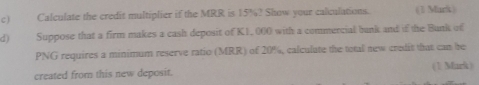 Calculate the credit multiplier if the MRR is 15%? Show your calculations. (1 Mark) 
d) Suppose that a firm makes a cash deposit of K1, 000 with a commercial bank and if the Bank of
PNG requires a minimum reserve ratio (MRR) of 20%, calculate the total new credit that can he 
created from this new deposit. (1 Mark )