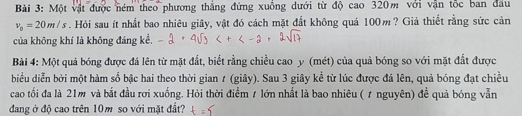 Một vật được ném theo phương thắng đứng xuống dưới từ độ cao 320m với vận tốc ban đầu
v_0=20m/s. Hỏi sau ít nhất bao nhiêu giây, vật đó cách mặt đất không quá 100m ? Giả thiết rằng sức cản 
của không khí là không đáng kể. 
Bài 4: Một quả bóng được đá lên từ mặt đất, biết rằng chiều cao y (mét) của quả bóng so với mặt đất được 
biểu diễn bởi một hàm số bậc hai theo thời gian t (giây). Sau 3 giây kể từ lúc được đá lên, quả bóng đạt chiều 
cao tối đa là 21m và bắt đầu rơi xuống. Hỏi thời điểm t lớn nhất là bao nhiêu ( t nguyên) để quả bóng vẫn 
đang ở độ cao trên 10m so với mặt đất?