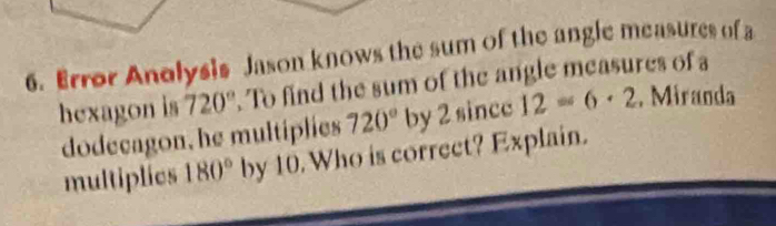 Error Anolysis Jason knows the sum of the angle measures of a 
hexagon is 720°. To find the sum of the angle measures of a 
dodecagon, he multiplies 720° by 2 since 12=6· 2 , Miranda 
multiplies 180° by 10. Who is correct? Explain.