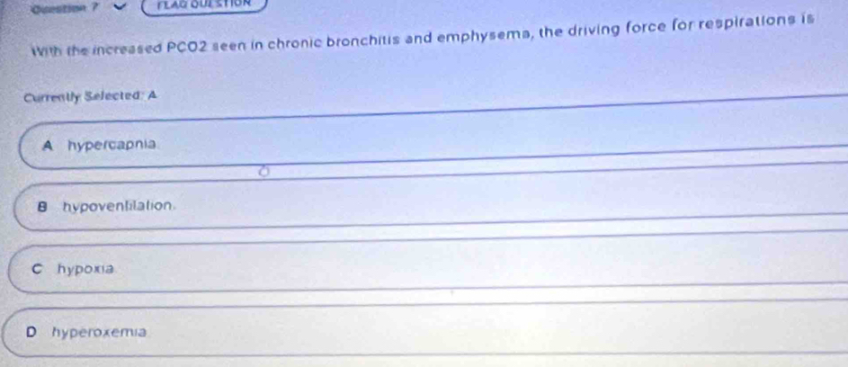 Cuestin 7 FLAG OULSTOR
With the increased PCO2 seen in chronic bronchitis and emphysema, the driving force for respirations is
Currently Selected: A
A hypercapnia
0
B hypoventilation.
C hypoxia
D hyperoxemia