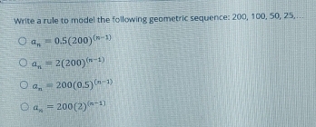 Write a rule to model the following geometric sequence: 200, 100, 50, 25,
a_n=0.5(200)^(n-1)
a_n=2(200)^(n-1)
a_n=200(0.5)^(n-1)
a_n=200(2)^(n-1)