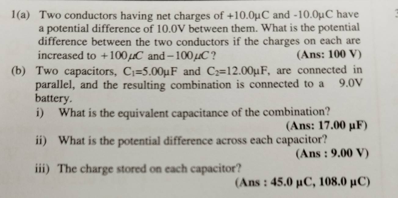 1(a) Two conductors having net charges of +10.0µC and -10.0µC have 
. 
a potential difference of 10.0V between them. What is the potential 
difference between the two conductors if the charges on each are 
increased to +100µC and −100µC ? (Ans: 100 V) 
(b) Two capacitors, C_1=5.00mu F and C_2=12.00mu F , are connected in 
parallel, and the resulting combination is connected to a 9.0V
battery. 
i) What is the equivalent capacitance of the combination? 
(Ans: 17.00 μF) 
ii) What is the potential difference across each capacitor? 
(Ans : 9.00 V) 
iii) The charge stored on each capacitor? 
(Ans : 45.0 µC, 108.0 μC)