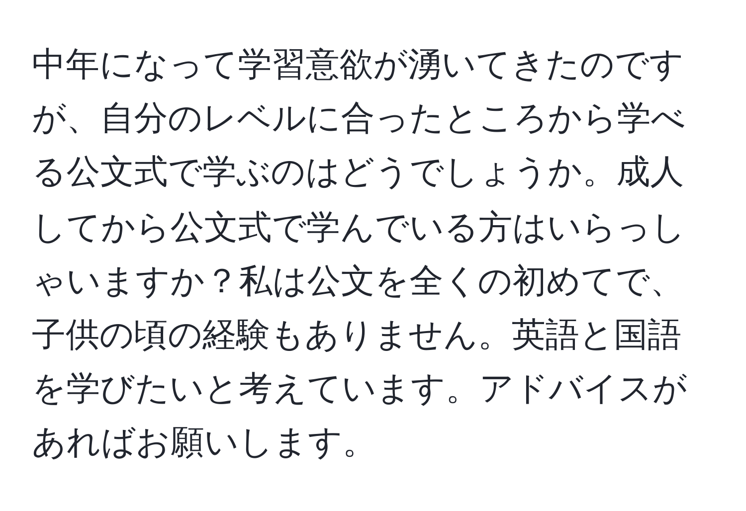 中年になって学習意欲が湧いてきたのですが、自分のレベルに合ったところから学べる公文式で学ぶのはどうでしょうか。成人してから公文式で学んでいる方はいらっしゃいますか？私は公文を全くの初めてで、子供の頃の経験もありません。英語と国語を学びたいと考えています。アドバイスがあればお願いします。